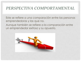 PERSPECTIVA COMPORTAMENTAL

Este se refiere a una comparación entre las personas
emprendedoras y las que no.
Aunque también se refiere a la comparación entre
un emprendedor exitoso y su opuesto.
 