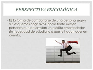 PERSPECTIVA PSICOLÓGICA

• ES la forma de comportarse de una persona según
  sus esquemas cognitivos, por lo tanto existen
  personas que desarrollan un espíritu emprendedor
  sin necesidad de estudiarlo o que le hagan caer en
  cuenta.
 