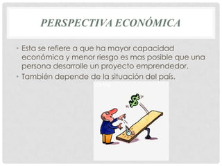 PERSPECTIVA ECONÓMICA

• Esta se refiere a que ha mayor capacidad
  económica y menor riesgo es mas posible que una
  persona desarrolle un proyecto emprendedor.
• También depende de la situación del país.
 