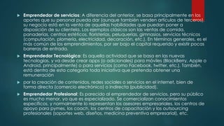  Emprendedor de servicios: A diferencia del anterior, se basa principalmente en los
aportes que su personal pueda dar (aunque también venden artículos de terceros),
su negocio está en la venta de aquellas habilidades que puedan poner a
disposición de su clientela. Los ejemplos clásicos son las ventas de comida,
panaderías, centros estéticos, floristerías, peluquerías, gimnasios, servicios técnicos
(computación, plomería, electricidad, decoración, etc.). En términos generales, es el
más común de los emprendimientos, por ser bajo el capital requerido y existir pocas
barreras de entrada.
 Emprendedor Tecnológico: Es aquella actividad que se basa en las nuevas
tecnologías, y va desde crear apps (o adicionales) para móviles (BlackBerry, Apple o
Android, principalmente) o para servicios (como Facebook, twitter, etc.). También,
está dentro de esta categoría toda iniciativa que pretenda obtener una
remuneración
 por la creación de contenidos, redes sociales o servicios en el internet, bien de
forma directa (comercio electrónico) o indirecta (publicidad).
 Emprendedor Profesional: Es parecido al emprendedor de servicios, pero su público
es mucho menor, ya que es especializado. Se comercializan conocimientos
específicos, y normalmente lo representan los asesores empresariales, los centros de
apoyo para pymes, los coach, los centros de capacitación y los outsourcing
profesionales (soportes web, diseños, medicina preventiva empresarial), etc.
 