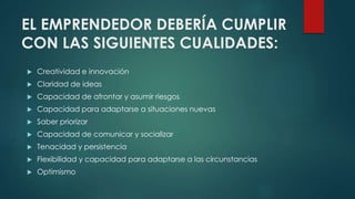 EL EMPRENDEDOR DEBERÍA CUMPLIR
CON LAS SIGUIENTES CUALIDADES:
 Creatividad e innovación
 Claridad de ideas
 Capacidad de afrontar y asumir riesgos
 Capacidad para adaptarse a situaciones nuevas
 Saber priorizar
 Capacidad de comunicar y socializar
 Tenacidad y persistencia
 Flexibilidad y capacidad para adaptarse a las circunstancias
 Optimismo
 