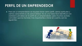 PERFIL DE UN EMPRENDEDOR
 Para ser un emprendedor se requiere tener cierto perfil, ciertas aptitudes y
ciertas características de personalidad. No es una tarea fácil identificar con
claridad cuál debe ser el perfil de un emprendedor, pero muchos autores
coinciden que los factores más importantes a tener en cuenta, son los
siguientes:
 