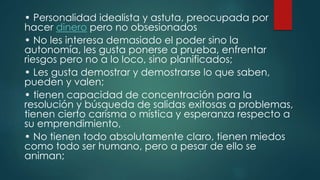 • Personalidad idealista y astuta, preocupada por
hacer dinero pero no obsesionados
• No les interesa demasiado el poder sino la
autonomía, les gusta ponerse a prueba, enfrentar
riesgos pero no a lo loco, sino planificados;
• Les gusta demostrar y demostrarse lo que saben,
pueden y valen;
• tienen capacidad de concentración para la
resolución y búsqueda de salidas exitosas a problemas,
tienen cierto carisma o mística y esperanza respecto a
su emprendimiento,
• No tienen todo absolutamente claro, tienen miedos
como todo ser humano, pero a pesar de ello se
animan;
 