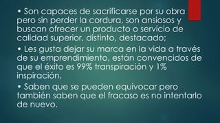 • Son capaces de sacrificarse por su obra
pero sin perder la cordura, son ansiosos y
buscan ofrecer un producto o servicio de
calidad superior, distinto, destacado;
• Les gusta dejar su marca en la vida a través
de su emprendimiento, están convencidos de
que el éxito es 99% transpiración y 1%
inspiración,
• Saben que se pueden equivocar pero
también saben que el fracaso es no intentarlo
de nuevo.
 