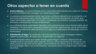 Otros aspectos a tener en cuenta
 Autoconfianza. La autoconfianza es la capacidad del individuo en creer en sí mimo,
y en la posibilidad de conseguir sus metas personales.
 La persona emprendedora tiene que tener confianza absoluta en su proyecto y en
que está preparada para sacarlo adelante. Va tomar decisiones y lo tiene que
hacer de manera decidida, sin miedo y confiando en sí misma, aunque puedan ser
erróneas o el resultado no sea el esperado.
 La confianza debe extenderse también a las personas que van a formar parte de la
empresa. Y es que esta capacidad (estrechamente relacionada con la autoestima
personal) se relaciona directamente con algunas habilidades de liderazgo como la
motivación.
 Orientación al logro. Se entiende como la persistencia para conseguir metas y
objetivos personales, en este caso, emprender un negocio.
 El emprendedor tiene que saber dónde quiere llegar y estar en disposición de
realizar todo lo necesario para lograrlo. Por eso, esta capacidad se relaciona con
otras como la voluntad de finalizar correctamente las tareas que se comienzan, y
con la energía vital y con el entusiasmo, necesarios para conseguir logros de largo
recorrido.
 