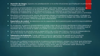  Asunción de riesgos. Supone una predisposición a no evitar situaciones que impliquen incertidumbre
o riesgo potencial.
 La persona emprendedora va a asumir riesgos, pero éstos deben ser calculados. El proceso de
creación de una empresa no se acomete (o, al menos, nunca debería hacerlo) de manera
aleatoria. El emprendedor ha analizado el entorno, ha diseñado su producto o servicio, ha
analizado la viabilidad de su negocio y ha establecido unos resultados previsibles para su actividad.
 Resultará contraproducente asumir demasiados riesgos si la realidad lo desaconseja, o trabajar en
un ambiente de total inseguridad. Por tanto, es necesario calcular los riesgos de cada decisión que
se tome y, por supuesto, evitar los que sean innecesarios.
 Expectativa de control. Se relaciona con la capacidad de la persona para asumir la responsabilidad
de sus propias acciones.
 En ocasiones, la persona emprendedora puede culpar de sus propias decisiones a otras personas o
circunstancias. Esto sucede porque su expectativa de control es externa, esto es, considera que el
resultado de sus acciones se debe a la suerte o a causas no relacionadas con su conducta.
 Pero realmente es necesario que su expectativa de control sea interna y asuma la independencia
de sus acciones con respecto al entorno y la relación entre su conducta y el resultado.
 Tolerancia a la frustración. Puede definirse como la capacidad de persistir en la conducta
encaminada a obtener un resultado, a pesar de las dificultades o retrasos que hayan de
enfrentarse.
 Esta es una cualidad fundamental en la persona emprendedora, porque va a tener que enfrentarse
a retrasos, dificultades o imprevistos que le pueden llevar al desengaño y al fracaso. Es normal que
no todo salga bien a la primera y tropezar varias veces, pero es necesario saber afrontar los
obstáculos que se pueden interponer en el camino y perseverar.
 