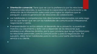  Orientación comercial. Tiene que ver con la preferencia por las relaciones
interpersonales laborales, lo que incluye la capacidad de comunicación y de
obtención de la información adecuada para lograr los objetivos que se
persiguen, o para la generación de relaciones de colaboración.
 Las habilidades o competencias más directamente relacionadas con este rasgo
son las que tienen que ver con las habilidades de comunicación interpersonal,
negociación y venta.
 El emprendedor no actúa aislado: el desarrollo de su proyecto, su puesta en
marcha y su crecimiento y éxito van a depender de las relaciones que
establezca en diferentes ámbitos, por lo que conviene que tenga facilidad para
las relaciones personales, para la comunicación y para la negociación. Por
supuesto, debe tener habilidades para la venta y una fuerte orientación al
servicio a su cliente.

 