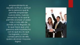 emprendimiento es
aquella actitud y aptitud
de la persona que le
permite emprender
nuevos retos, nuevos
proyectos; es lo que le
permite avanzar un paso
más, ir más allá de
donde ya ha llegado. Es
lo que hace que una
persona esté insatisfecha
con lo que es y lo que
ha logrado, y como
consecuencia de ello,
quiera alcanzar mayores
logros.
 