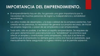 IMPORTANCIA DEL EMPRENDIMIENTO.
 El emprendimiento hoy en día, ha ganado una gran importancia por la
necesidad de muchas personas de lograr su independencia y estabilidad
económica.
 Los altos niveles de desempleo, y la baja calidad de los empleos existentes, han
creado en las personas, la necesidad de generar sus propios recursos, de iniciar
sus propios negocios, y pasar de ser empleados a ser empleadores.
 Todo esto, sólo es posible, si se tiene un espíritu emprendedor. Se requiere de
una gran determinación para renunciar a la “estabilidad” económica que
ofrece un empleo y aventurarse como empresario, más aun sí se tiene en
cuenta que el empresario no siempre gana como si lo hace el asalariado, que
mensualmente tiene asegurado un ingreso mínimo que le permite sobrevivir.
 
