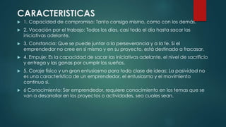 CARACTERISTICAS
 1. Capacidad de compromiso: Tanto consigo mismo, como con los demás.
 2. Vocación por el trabajo: Todos los días, casi todo el día hasta sacar las
iniciativas adelante.
 3. Constancia: Que se puede juntar a la perseverancia y a la fe. Si el
emprendedor no cree en sí mismo y en su proyecto, está destinado a fracasar.
 4. Empuje: Es la capacidad de sacar las iniciativas adelante, el nivel de sacrificio
y entrega y las ganas por cumplir los sueños.
 5. Coraje físico y un gran entusiasmo para toda clase de ideas: La pasividad no
es una característica de un emprendedor, el entusiasmo y el movimiento
continuo sí.
 6 Conocimiento: Ser emprendedor, requiere conocimiento en los temas que se
van a desarrollar en los proyectos o actividades, sea cuales sean.
 