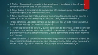  7 Cultura: En un sentido amplio, saberse adaptar a las diversas situaciones y
saberse comportar ante las circunstancias.
 8 Tener ilusión. El entusiasmo, la motivación, etc. serán el mejor combustible en
los primeros pasos de la nueva iniciativa.
 9 Tener confianza. Eso implica afrontar con ánimo las épocas menos buenas y
tener claro en todo momento que nada se consigue en un día ni dos.
 10 Ser optimista. Las cosas siempre se pueden ver por un lado mejor lo cual no
implica que se caiga en la auto indulgencia.
 11Tener capacidad de actuar y querer aprender. Es decir que se debe conocer
lo que se hace y esforzarse por aprender lo que no sepamos. El emprendedor
por definición es una persona inquieta y debe demostrarlo de la mejor manera,
con acción.
 12 Ser paciente. La paciencia será nuestra mejor aliada, volveremos al tema en
los consejos finales de este curso, pero el emprendedor debe saber que crear y
hacer crecer algo es un tema de plazos y que estos suelen ser largos.
 