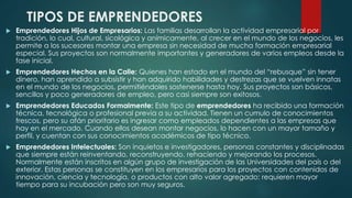 TIPOS DE EMPRENDEDORES
 Emprendedores Hijos de Empresarios: Las familias desarrollan la actividad empresarial por
tradición, lo cual, cultural, sicológica y anímicamente, al crecer en el mundo de los negocios, les
permite a los sucesores montar una empresa sin necesidad de mucha formación empresarial
especial. Sus proyectos son normalmente importantes y generadores de varios empleos desde la
fase inicial.
 Emprendedores Hechos en la Calle: Quienes han estado en el mundo del “rebusque” sin tener
dinero, han aprendido a subsistir y han adquirido habilidades y destrezas que se vuelven innatas
en el mundo de los negocios, permitiéndoles sostenerse hasta hoy. Sus proyectos son básicos,
sencillos y poco generadores de empleo, pero casi siempre son exitosos.
 Emprendedores Educados Formalmente: Este tipo de emprendedores ha recibido una formación
técnica, tecnológica o profesional previa a su actividad. Tienen un cumulo de conocimientos
frescos, pero su afán prioritario es ingresar como empleados dependientes a las empresas que
hay en el mercado. Cuando ellos desean montar negocios, lo hacen con un mayor tamaño y
perfil, y cuentan con sus conocimientos académicos de tipo técnico.
 Emprendedores Intelectuales: Son inquietos e investigadores, personas constantes y disciplinadas
que siempre están reinventando, reconstruyendo, rehaciendo y mejorando los procesos.
Normalmente están inscritos en algún grupo de investigación de las Universidades del país o del
exterior. Estas personas se constituyen en los empresarios para los proyectos con contenidos de
innovación, ciencia y tecnología, o productos con alto valor agregado; requieren mayor
tiempo para su incubación pero son muy seguros.
 
