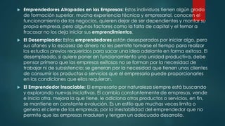 Emprendedores Atrapados en las Empresas: Estos individuos tienen algún grado
de formación superior, mucha experiencia técnica y empresarial, conocen el
funcionamiento de los negocios, quieren dejar de ser dependientes y montar su
propia empresa, pero algunos factores como la falta de capital y el temor a
fracasar no los deja iniciar sus emprendimientos.
 El Desempleado: Estos emprendedores están desesperados por iniciar algo, pero
sus afanes y la escasez de dinero no les permite tomarse el tiempo para realizar
los estudios previos requeridos para sacar una idea adelante en forma exitosa. El
desempleado, si quiere poner en funcionamiento una unidad productiva, debe
pensar primero que las empresas exitosas no se forman por la necesidad de
trabajar ni de subsistencia; se generan por la necesidad que tienen unos clientes
de consumir los productos o servicios que el empresario puede proporcionarles
en las condiciones que ellos requieran.
 El Emprendedor Insaciable: El empresario por naturaleza siempre está buscando
y explorando nuevas iniciativas. El cambia constantemente de empresas, vende
e inicia otra, mejora la que tiene, le adiciona otros productos o servicios, en fin,
se mantiene en constante evolución. Es un estilo que muchas veces limita o
genera el cierre de las empresas, por la inestabilidad del emprendedor que no
permite que las empresas maduren y tengan un adecuado desarrollo.
 