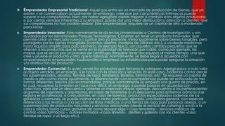  Emprendedor Empresarial Tradicional: Aquel que entra en un mercado de producción de bienes, que ya
existen y se comercializan actualmente, sin embargo, cree que por caracterísitcas intrínsecas puede
superar a sus competidores, bien, por haber agregado ciertas mejoras o cambios a los objetos producidos,
o por ciertas ventajas inherentes a su empresa, pueda dar una mejor distribución o atención a clientes, que
sus competidores no han podido realizar. Este emprendedor, requiere de un capital de alto a moderado
para iniciar.
 Emprendedor innovador: Este normalmente se da en las Universidades o Centros de Investigación, y son
ayudados por los denominados Parques Tecnológicos. Consisten en tener un producto innovador, que
permite crear un mercado nuevo o sustituir otro ya existente. Versa igualmente sobre bienes tangibles, pero
protegidos por los bienes intangibles (inventos, diseños, modelos de utilidad, etc.), y va desde medicinas
hasta equipos simplificados para plomería. Un ejemplo típico, son aquellos cambios pequeños que se
ofrecen a los productos que se vente en la publicidad de televisión por cable, como por ejemplo, las
mopas que se secan por un proceso de centrifuga. Requiere tener dos equipos al mismo tiempo, uno que
cree y pruebe el producto y otro, que lo fabrique. Normalmente, se debe llegar a acuerdos con
emprendedores empresariales tradicionales o empresas ya establecidas para poder asegurar la creación
y/o distribución del producto.
 Emprendedor Comercial: Es quien vende los productos que terceros le coloquen. Agrega poco o nulo valor
al objeto vendido, sin embargo, si lo hace con la atención y servicios. En este caso, podemos contar desde
los supermercados, abastos, tiendas de ropa, ferreterías, librerías, farmacias, etc. Se requiere un capital de
medio a alto como inicial. Igualmente, la diferenciación con la competencia puede ser enfocada de tres
formas diferentes: precios (no recomendable, porque normalmente se empieza una guerra de precios, en
la cual, recuperar la inversión se hace muy difícil, sin embargo, si puede basarse en acuerdos con
colectivos, para dar un descuento y obtener un mercado mayor, ejemplo, descuentos a los pertenecientes
al gremio de ingenieros y arquitectos, en casos de ferreterías o un descuento para enfermos crónicos si se
registra en la farmacia, o a estudiantes, en caso de librerías), productos especializados (además de los
genéricos o comunes, se puede inclinar a un nicho particular, ejemplo, una librería general, con especial
referencia a las revistas o a la sección de libros médicos, o una tienda de ropa para personas obesas, o un
supermercado de productos naturales) y servicios adicionales (desde el servicio de catering o envió a la
casa u oficina, hasta cursos gratuitos de como reparar algo – caso ferreterías -, servicios médicos de
control –caso farmacias –, autores invitados –casos librerías-, desfiles y galerías con los clientes –caso
tiendas de ropa- y un largo etc.).
 