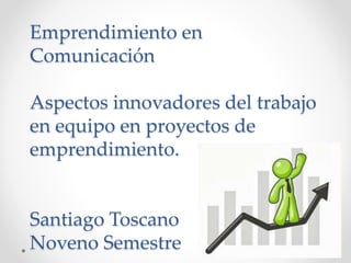 Emprendimiento en
Comunicación
Aspectos innovadores del trabajo
en equipo en proyectos de
emprendimiento.
Santiago Toscano
Noveno Semestre
 