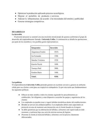 ● Optimizar la producción aplicando procesos tecnológicos.
● Mejorar el portafolio de productos y servicios
● Adecuar la infraestructura de acuerdo a las necesidades del entorno y publicidad.
● Generar estrategias competitivas.
DESARROLLO
La inversión
​El presente proyecto se sustentó con una inversión inicial propia de quienes conforman el grupo de
desarrollo del emprendimiento llamado ​University Coffee. ​A continuación se detalla las aportaciones
por parte de los miembros y los posibles gastos representativos.
Integrantes Inversión
Angamarca Estalin 150 $
Iza Fernando 130$
Sánchez Verónica 155$
Garzón Nicole 160$
Tamayo Paúl 200$
Gordon Dario 140$
Total: 935$
Las políticas
El emprendimiento ​University Coffee​ pretende generar un excelente servicio y generar un ambiente
cálido para sus clientes como para sus respectivos trabajadores. Es por esta razón que fundamentamos
las siguientes políticas.
● Ofrecer un trato amable a todos los clientes siguiendo los procedimientos ya
establecidos. Ser diligentes y estar dispuesto a escuchar las quejas y sugerencias de los
clientes
● Los empleados no pueden tener o ingerir bebidas alcohólicas dentro del establecimiento.
● Brindar un servicio de calidad al público. Los empleados deben estar capacitados en
protocolo en aras de mantener una interacción con el cliente basada en el respeto.
● Se debe garantizar que la elaboración de bebidas y alimentos esté supervisada en todo
momento y realizarse bajo una serie de estrictas normas de higiene.
● Presentar al cliente el menú de bebidas y alimentos con los precios claramente
diferenciados.
 