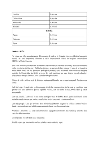 Humitas 0.40 ctvs
Quimbolitos 0.40 ctvs
Sandwichs 0.90 ctvs
Tostadas 0.60 ctvs
Bebidas
Aguas 0.50 ctvs
Gaseosas 0.30 ctvs
Jugos 0.80 ctvs
CONCLUSIÓN
No existe una cifra acertada acerca del consumo de café en el Ecuador, pero es evidente el consumo
masivo de este importante alimento a nivel internacional, siendo los mayores consumidores
EEUU y la Unión Europea.
Pero cabe recalcar que existe un incremento del consumo de café en el Ecuador y más concretamente
en las provincias de Guayas y Pichincha, debido a la apertura de hace más de 15 años de la franquicia
Sweet and Coffee, con sus productos principales postres y café de aroma. Franquicia que inaugura
también, la Universidad del Café, a través del cual mantienen un trato directo con el caficultor,
ofreciéndole trabajo, comercio justo y crecimiento profesional.
El tipo de café a utilizar, será de distintas regiones del Ecuador que proporcionan café fino de aroma
como:
Café de Loja.- Es cultivado en Cariamanga, donde las características de la zona se combinan para
generar este café destacado por su suprema calidad, con un aroma a nuez, frutos secos y sabor
almendrado.
Café de Zaruma.- Cultivado en las alturas de la provincia de El Oro. Estos granos se someten a una
tostación media oscura, que produce una bebida fuerte, encorpada y con aroma floral.
Café de Jipijapa.- Café que proviene de la provincia de Manabí. Su grano es tostado a término medio,
dando como resultado una bebida moderadamente fuerte con fino aroma frutal.
Avellana - Amaretto.- Al café normal le hemos agregado saborizantes de avellana y amaretto para
elección del consumidor
Descafeinado.- El café de la casa sin cafeína
Soluble.- para que puedas disfrutarlo a toda hora y en cualquier lugar.
 