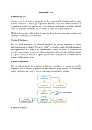 Soporte al servicio
Centro de servicios
Nuestro centro de servicios se caracteriza por dar un trato amable y brindar confort a todos
nuestros clientes en la medida que se presenten diferentes situaciones. También se ofrece la
prestación de servicios de catering, en el que el barista, profesional en el oficio, hablará
sobre las diferentes variedades de los sabores y olores de nuestros productos.
El balcón de servicios podrá facilitar la recepción de inquietudes, sugerencias y quejas para
una mejora constante de nuestra empresa.
Gestión de Incidentes
Para un mejor manejo de los diferentes incidentes que puedan interrumpir el normal
funcionamiento de la cafetería “University Coffe”, se llevará un registro de incidentes que se
hayan presentando a lo largo de su funcionamiento, además de aquello se clasificarán de
acuerdo a su gravedad e impacto, se realiza un diagnóstico adecuado sobre dichos incidentes
y se podrá contar con soluciones rápidas que minimicen el tiempo de inconformidad del
cliente o problemas más serios.
Gestión de Problemas
Para la implementación de soluciones a diferentes problemas, se emplea un sencillo
flujograma que se presenta a continuación para darle una mejor solución, de una manera
técnica y coherente que resuelva el inconveniente de manera eficaz y holística.
Gestión de Cambios
 