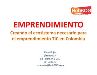 EMPRENDIMIENTO
Creando el ecosistema necesario para
 el emprendimiento TIC en Colombia

                   René Rojas
                  @renerojas
               Co-Founder & CEO
                   @HubBOG
            renerojas@hubBOG.com
 