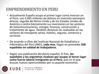 EMPRENDIMIENTO EN PERU
• Actualmente España ocupa el primer lugar como inversor en
el Perú, con 4,405 millones de dólares en inversión extranjera
directa, seguida del Reino Unido y de los Estados Unidos de
América y centra básicamente sus inversiones en los sectores
de telecomunicaciones, energía, finanzas, construcción y
tratamiento de agua. También destacan las realizadas en los
sectores de transporte aéreo, hoteles, seguros, comercio y
servicios.
• De acuerdo a cifras del Instituto Nacional de Estadística e
Informática del Perú (INEI), cada mes, llegan en promedio 350
españoles en calidad de trabajadores.
• Según una publicación del diario español, El País, los
españoles y los argentinos rivalizan por ocupar el tercer lugar
como fuerza laboral inmigrante en el Perú, país en el que
buscan nuevas oportunidades por su pujante economía.

 