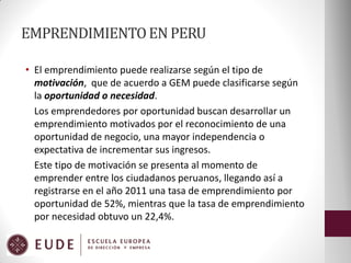 EMPRENDIMIENTO EN PERU
• El emprendimiento puede realizarse según el tipo de
motivación, que de acuerdo a GEM puede clasificarse según
la oportunidad o necesidad.
Los emprendedores por oportunidad buscan desarrollar un
emprendimiento motivados por el reconocimiento de una
oportunidad de negocio, una mayor independencia o
expectativa de incrementar sus ingresos.
Este tipo de motivación se presenta al momento de
emprender entre los ciudadanos peruanos, llegando así a
registrarse en el año 2011 una tasa de emprendimiento por
oportunidad de 52%, mientras que la tasa de emprendimiento
por necesidad obtuvo un 22,4%.

 
