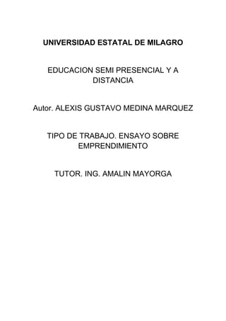 UNIVERSIDAD ESTATAL DE MILAGRO
EDUCACION SEMI PRESENCIAL Y A
DISTANCIA
Autor. ALEXIS GUSTAVO MEDINA MARQUEZ
TIPO DE TRABAJO. ENSAYO SOBRE
EMPRENDIMIENTO
TUTOR. ING. AMALIN MAYORGA
 