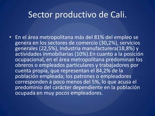 Sector productivo de Cali.

• En el área metropolitana más del 81% del empleo se
  genera en los sectores de comercio (30,2%), servicios
  generales (22,5%), Industria manufacturera(18,8%) y
  actividades inmobiliarias (10%).En cuanto a la posición
  ocupacional, en el área metropolitana predominan los
  obreros o empleados particulares y trabajadores por
  cuenta propia, que representan el 84,2% de la
  población empleada; los patrones o empleadores
  corresponden a poco menos del 5%, lo que acusa el
  predominio del carácter dependiente en la población
  ocupada en muy pocos empleadores.
 