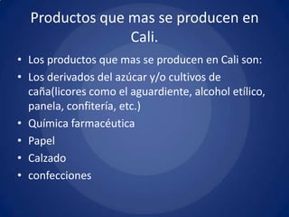 Productos que mas se producen en
                Cali.
• Los productos que mas se producen en Cali son:
• Los derivados del azúcar y/o cultivos de
  caña(licores como el aguardiente, alcohol etílico,
  panela, confitería, etc.)
• Química farmacéutica
• Papel
• Calzado
• confecciones
 