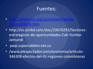 Fuentes:
• http://www.ccc.org.co/archivo/revista-
  accion/086/b.htm
• http://es.scribd.com/doc/23670293/Sectores-
  estrategicos-de-oportunidades-Cali-Yumbo-
  Jamundi
• pwp.supercabletv.net.co
• /www.elespectador.com/economia/articulo-
  346308-efectos-del-tlc-regiones-colombianas
 
