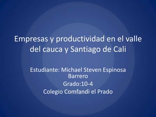 Empresas y productividad en el valle
   del cauca y Santiago de Cali

    Estudiante: Michael Steven Espinosa
                  Barrero
                Grado:10-4
         Colegio Comfandi el Prado
 