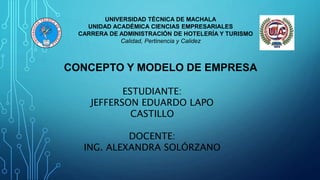 UNIVERSIDAD TÉCNICA DE MACHALA
UNIDAD ACADÉMICA CIENCIAS EMPRESARIALES
CARRERA DE ADMINISTRACIÓN DE HOTELERÍA Y TURISMO
Calidad, Pertinencia y Calidez
CONCEPTO Y MODELO DE EMPRESA
ESTUDIANTE:
JEFFERSON EDUARDO LAPO
CASTILLO
DOCENTE:
ING. ALEXANDRA SOLÓRZANO
 
