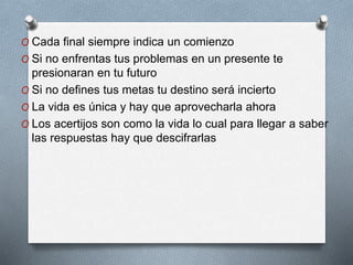 O Cada final siempre indica un comienzo
O Si no enfrentas tus problemas en un presente te
presionaran en tu futuro
O Si no defines tus metas tu destino será incierto
O La vida es única y hay que aprovecharla ahora
O Los acertijos son como la vida lo cual para llegar a saber
las respuestas hay que descifrarlas
 