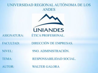 UNIVERSIDAD REGIONAL AUTÓNOMA DE LOS
                  ANDES




ASIGNATURA:   ÉTICA PROFESIONAL.

FACULTAD:     DIRECCIÓN DE EMPRESAS.

NIVEL:        9NO. ADMINISTRACIÓN.

TEMA:         RESPONSABILIDAD SOCIAL.

AUTOR:        WALTER GALORA
 