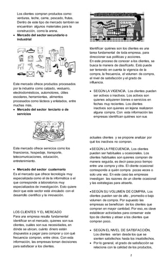 2
Los clientes compran productos como:
verduras, leche, carne, pescado, frutas.
Dentro de este tipo de mercado también se
encuentran algunos materiales para la
construcción, como la arena.
 Mercado del sector secundario o
industrial
Este mercado ofrece productos procesados
por la industria como calzado, vestuario,
electrodomésticos, automotores, útiles
escolares, herramientas, alimentos
procesados como lácteos y enlatados, entre
muchas más.
 Mercado del sector terciario o de
servicios
Este mercado ofrece servicios como los
financieros, hospedaje, transporte,
telecomunicaciones, educación,
entretenimiento.
 Mercado del sector cuaternario
Es el mercado que ofrece tecnología muy
especializada como el de la informática o el
que corresponde a laboratorios muy
especializados de investigación. Esto quiere
decir que este sector está vinculado con el
desarrollo científico y la innovación.
LOS CLIENTES Y EL MERCADO
Para una empresa resulta fundamental
identificar en el mercado, quienes son sus
clientes, cuáles son sus necesidades, en
dónde se ubican, cuánto dinero están
dispuestos a pagar para comprar y con qué
frecuencia compran, entre otros. Con esta
información, las empresas toman decisiones
para satisfacer a los clientes.
Identificar quiénes son los clientes es una
tarea fundamental de toda empresa, para
direccionar sus políticas y acciones.
En este proceso de conocer a los clientes, se
busca la manera de clasificarlo. Esto puede
ser teniendo en cuenta la vigencia de la
compra, la frecuencia, el volumen de compra,
el nivel de satisfacción y el grado de
influencia.
 SEGÚN LA VIGENCIA. Los clientes pueden
ser activos o inactivos. Los activos son
quienes adquieren bienes o servicios en
fechas muy recientes. Los clientes
inactivos son quienes en lejana realizaron
alguna compra. Con esta información las
empresas identifican quiénes son sus
actuales clientes y se propone analizar por
qué los inactivos no compran.
SEGÚN LA FRECUENCIA, Los clientes
pueden ser habituales u ocasionales. Los
clientes habituales son quienes compran de
manera seguida, es decir pasa poco tiempo
entre una compra y otra. El cliente ocasional
corresponde a quién compra pocas veces o
solo una vez. En este caso las empresas
investigan las razones de un cliente ocasional
y las estrategias para atraerlo.
SEGÚN SU VOLUMEN DE COMPRA, Los
clientes pueden ser de alto , promedio o bajo
volumen de compra. Por supuesto las
empresas se benefician de los clientes que
compran en mayor cantidad. Por eso, es clave
establecer actividades para conservar este
tipo de clientes y atraer a los clientes que
compran poco.
 SEGÚN EL NIVEL DE SATISFACCIÓN,
Los clientes varían desde los que se
sienten satisfechos hasta los insatisfechos.
 Por lo general, el grado de satisfacción se
relaciona con la calidad de los productos,
 