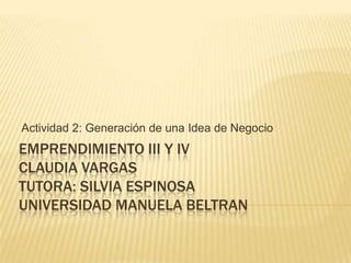 Actividad 2: Generación de una Idea de Negocio
EMPRENDIMIENTO III Y IV
CLAUDIA VARGAS
TUTORA: SILVIA ESPINOSA
UNIVERSIDAD MANUELA BELTRAN
 