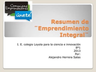 Resumen de
¨Emprendimiento
Integral¨
I. E. colegio Loyola para la ciencia e innovación
8º1
2013
Por:
Alejandro Herrera Salas
 