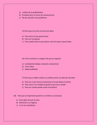 a) análisis de la problemática
b) Proceder pero no mirar las consecuencias
c) No dar solución a los problemas

15) Para que me sirve una lluvia de ideas:
a) Para mirar lo que quiero hacer
b) Para ver mis gustos
c) Para analizar bien lo que quiero y de ahí surjan nuevas ideas

16) Para comenzar un negocio de que se requiere:
a) Cantidad de trabajo y bastante compromiso
b) Tener ideas
c) Responsabilidad

17) Para que se debe realizar un análisis previo a la idea de mercado:
a) Para ver si son recursos necesarios y lo que desea el cliente
b) Para mirar si en verdad me gusta lo que voy a vender
c) Para ver cuánto puede costar el producto

18) Para que es importante ponerle un nombre a la empresa:
a) Para saber de qué se trata
b) Distinción a su negocio
c) A y b son verdaderas

 