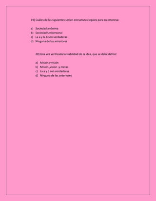 19) Cuáles de las siguientes serian estructuras legales para su empresa:
a)
b)
c)
d)

Sociedad anónima
Sociedad Unipersonal
La a y la b son verdaderas
Ninguna de las anteriores

20) Una vez verificada la viabilidad de la idea, que se debe definir:
a)
b)
c)
d)

Misión y visión
Misión ,visión ,y metas
La a y b son verdaderas
Ninguna de las anteriores

 