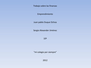 Trabajo sobre las finanzas


    Emprendimiento


Juan pablo Duque Ochoa


Sergio Alexander Jiménez


           10ª




“mi colegio por siempre”


          2012
 