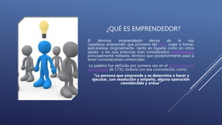 ¿QUÉ ES EMPRENDEDOR?
El término emprendedor deriva de la voz
castellana emprender, que proviene del latín, coger o tomar,
aplicándose originalmente -tanto en España como en otros
países- a los que entonces eran considerados aventureros,
principalmente militares, término que posteriormente pasó a
tener connotaciones comerciales.
La palabra fue definida por primera vez en el Diccionario de
autoridades de 1732, todavía con esa connotación, como:
"La persona que emprende y se determina a hacer y
ejecutar, con resolución y empeño, alguna operación
considerable y ardua"
 
