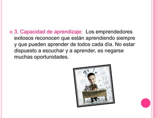  3. Capacidad de aprendizaje: Los emprendedores
exitosos reconocen que están aprendiendo siempre
y que pueden aprender de todos cada día. No estar
dispuesto a escuchar y a aprender, es negarse
muchas oportunidades.
 
