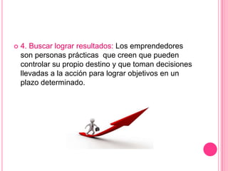  4. Buscar lograr resultados: Los emprendedores
son personas prácticas que creen que pueden
controlar su propio destino y que toman decisiones
llevadas a la acción para lograr objetivos en un
plazo determinado.
 