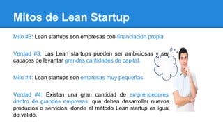 Mitos de Lean Startup
Mito #3: Lean startups son empresas con financiación propia.
Verdad #3: Las Lean startups pueden ser ambiciosas y ser
capaces de levantar grandes cantidades de capital.
Mito #4: Lean startups son empresas muy pequeñas.
Verdad #4: Existen una gran cantidad de emprendedores
dentro de grandes empresas, que deben desarrollar nuevos
productos o servicios, donde el método Lean startup es igual
de valido.
 