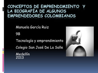 CONCEPTOS DE EMPRENDIMIENTO Y
LA BIOGRAFÍA DE ALGUNOS
EMPRENDEDORES COLOMBIANOS
Manuela García Ruiz
9B
Tecnología y emprendimiento
Colegio San José De La Salle
Medellín
2013
 