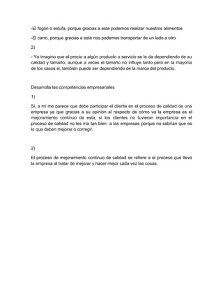 -El fogón o estufa, porque gracias a este podemos realizar nuestros alimentos

-El carro, porque gracias a este nos podemos transportar de un lado a otro

2)

- Yo imagino que el precio a algún producto o servicio se le da dependiendo de su
calidad y tamaño, aunque a veces el tamaño no influye tanto pero en la mayoría
de los casos si, también puede ser dependiendo de la marca del producto.



Desarrolla las competencias empresariales

1)

Si, a mí me parece que debe participar el cliente en el proceso de calidad de una
empresa ya que gracias a su opinión al respecto de cómo va la empresa es el
mejoramiento continuo de esta, si los clientes no tuvieran importancia en el
proceso de calidad no les iría tan bien a las empresas porque no sabrían que es
lo que deben mejorar o corregir.



2)

El proceso de mejoramiento continuo de calidad se refiere a el proceso que lleva
la empresa al tratar de mejorar y hacer mejor cada vez las cosas.
 
