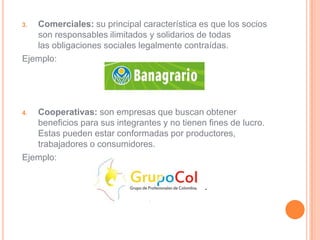 3. Comerciales: su principal característica es que los socios
   son responsables ilimitados y solidarios de todas
   las obligaciones sociales legalmente contraídas.
Ejemplo:




4. Cooperativas: son empresas que buscan obtener
   beneficios para sus integrantes y no tienen fines de lucro.
   Estas pueden estar conformadas por productores,
   trabajadores o consumidores.
Ejemplo:
 