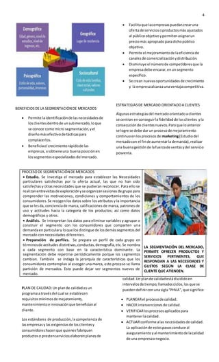4
BENEFICIOSDE LA SEGMENTACIÓN DE MERCADOS
 Permite laidentificaciónde lasnecesidadesde
losclientesdentrode unsubmercado,loque
se conoce como micro segmentación,yel
diseñomásefectivode tácticaspara
complacerlos.
 Beneficiael crecimientorápidode las
empresas,si obtieneuna buenaposiciónen
lossegmentosespecializadosdel mercado.
 Facilitaque lasempresaspuedancrearuna
ofertade serviciosoproductosmás ajustados
al públicoobjetivoypermitenasignarun
preciomás apropiadoparadichopúblico
objetivo.
 Permite el mejoramientode laeficienciade
canalesde comercializaciónydistribución.
 Disminuye el númerode competidoresque la
empresadebe encarar,enunsegmento
específico.
 Se crean nuevasoportunidadesde crecimiento
y la empresaalcanzaunaventajacompetitiva.
ESTRATEGIASDE MERCADO ORIENTADOA CLIENTES
Algunasestrategiasdel mercadoorientadoaclientes
se centran enconseguirlafidelidadde losclientes yla
consecuciónde clientesnuevos.Paraque loanterior
se logre se debe dar un procesode mejoramiento
continuoenlosprocesosde marketing(Estudiodel
mercadocon el finde aumentarla demanda),realizar
una buenagestiónde lafuerzade ventasydel servicio
posventa.
PROCESODE SEGMENTACIÓN DE MERCADOS
 Estudio. Se investiga el mercado para establecer las Necesidades
particulares satisfechas por la oferta actual, las que no han sido
satisfechasy otras necesidades que se pudieran reconocer. Para ello se
realizanentrevistasde exploraciónyse organizansesionesde grupopara
comprender las motivaciones, condiciones y comportamientos de los
consumidores.Se recogen los datos sobre los atributos y la importancia
que se lesda, concienciade marca, calificaciones de marca, patrones de
uso y actitudes hacia la categoría de los productos; así como datos
demográficos y otros.
 Análisis. Se interpretan los datos para eliminar variables y agrupar o
construir el segmento con los consumidores que comparten una
demandaenparticulary loque losdistingue de losdemássegmentosdel
mercado con necesidades diferentes.
 Preparación de perfiles. Se prepara un perfil de cada grupo en
términosde actitudesdistintivas,conductas,demografía,etc.Se nombra
a cada segmento con base en la característica dominante. La
segmentación debe repetirse periódicamente porque los segmentos
cambian. También se indaga la jerarquía de características que los
consumidores contemplan al escoger una marca, este proceso se llama
partición de mercados. Esto puede dejar ver segmentos nuevos de
mercado.
LA SEGMENTACIÓN DEL MERCADO,
PERMITE OFRECER PRODUCTOS Y
SERVICIOS PERTINENTES, QUE
RESPONDAN A LAS NECESIDADES Y
GUSTOS SEGÚN LA CLASE DE
CLIENTE QUE ATIENDEN.
PLAN DE CALIDAD:Un plande calidad esun
programa a travésdel cual se establecen
requisitos mínimosde mejoramiento,
mantenimientoe innovaciónque beneficianal
cliente.
Los estándares de producción,lacompetenciade
lasempresasylas exigenciasde losclientesy
consumidoreshacenque quienesfabriquen
productoso prestenservicioselaboren planesde
calidad.Un plande calidadestádivididoen
intervalosde tiempo,llamadosciclos,losque se
puedendefinirconunasigla“PHVA”,que significa:
 PLANEARel procesode calidad.
 HACER intervencionesde calidad.
 VERIFICARlosprocesosaplicadospara
mantenerlacalidad.
 ACTUAR conforme alas necesidadesde calidad.
La aplicaciónde estospasosconduce al
aseguramientoyal mantenimientode lacalidad
de una empresaonegocio.
 