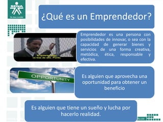 11
¿Qué es un Emprendedor?
Emprendedor es una persona con
posibilidades de innovar, o sea con la
capacidad de generar bienes y
servicios de una forma creativa,
metódica, ética, responsable y
efectiva.
Es alguien que aprovecha una
oportunidad para obtener un
beneficio
Es alguien que tiene un sueño y lucha por
hacerlo realidad.
 