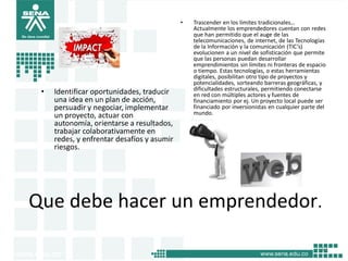 Que debe hacer un emprendedor.
• Identificar oportunidades, traducir
una idea en un plan de acción,
persuadir y negociar, implementar
un proyecto, actuar con
autonomía, orientarse a resultados,
trabajar colaborativamente en
redes, y enfrentar desafíos y asumir
riesgos.
• Trascender en los límites tradicionales…
Actualmente los emprendedores cuentan con redes
que han permitido que el auge de las
telecomunicaciones, de internet, de las Tecnologías
de la Información y la comunicación (TIC’s)
evolucionen a un nivel de sofisticación que permite
que las personas puedan desarrollar
emprendimientos sin límites ni fronteras de espacio
o tiempo. Estas tecnologías, o estas herramientas
digitales, posibilitan otro tipo de proyectos y
potencialidades, sorteando barreras geográficas, y
dificultades estructurales, permitiendo conectarse
en red con múltiples actores y fuentes de
financiamiento por ej. Un proyecto local puede ser
financiado por inversionistas en cualquier parte del
mundo.
13
 