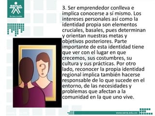 3. Ser emprendedor conlleva e
implica conocerse a sí mismo. Los
intereses personales así como la
identidad propia son elementos
cruciales, basales, pues determinan
y orientan nuestras metas y
objetivos posteriores. Parte
importante de esta identidad tiene
que ver con el lugar en que
crecemos, sus costumbres, su
cultura y sus prácticas. Por otro
lado, reconocer la propia identidad
regional implica también hacerse
responsable de lo que sucede en el
entorno, de las necesidades y
problemas que afectan a la
comunidad en la que uno vive.
14
 